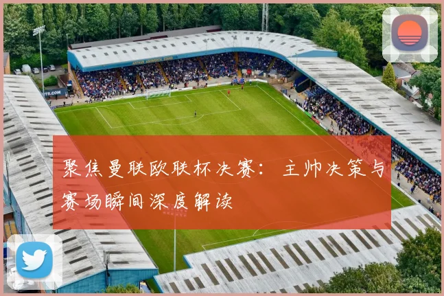 聚焦曼联欧联杯决赛：主帅决策与赛场瞬间深度解读