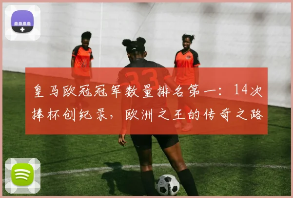 皇马欧冠冠军数量排名第一：14次捧杯创纪录，欧洲之王的传奇之路