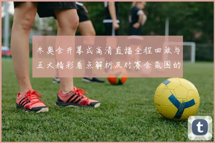 冬奥会开幕式高清直播全程回放与五大精彩看点解析及对赛会氛围的影响