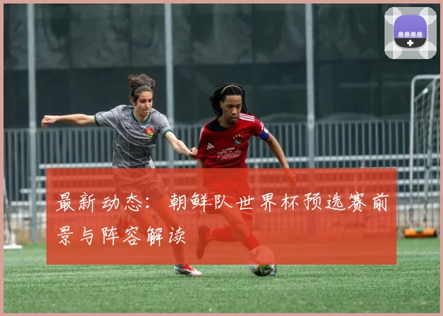 最新动态：朝鲜队世界杯预选赛前景与阵容解读