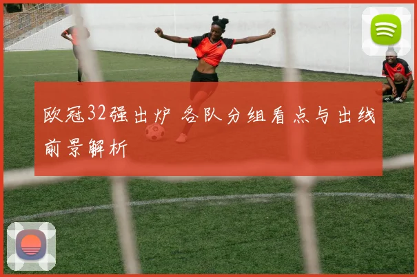 欧冠32强出炉 各队分组看点与出线前景解析