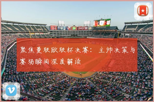 聚焦曼联欧联杯决赛：主帅决策与赛场瞬间深度解读