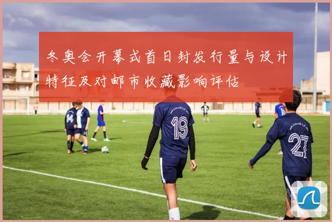 冬奥会开幕式首日封发行量与设计特征及对邮市收藏影响评估