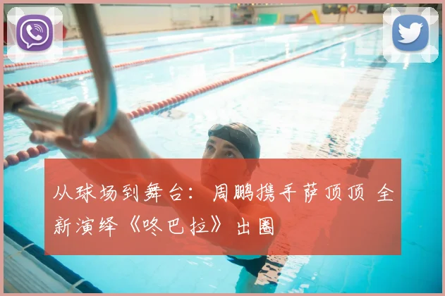 从球场到舞台：周鹏携手萨顶顶 全新演绎《咚巴拉》出圈