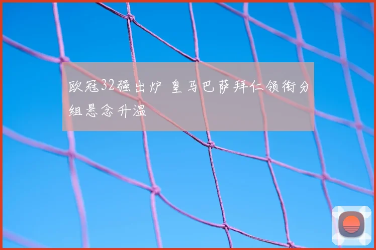 欧冠32强出炉 皇马巴萨拜仁领衔分组悬念升温