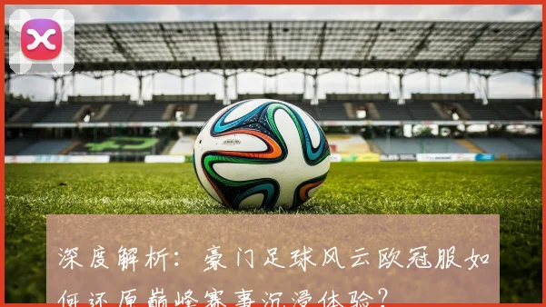 深度解析：豪门足球风云欧冠服如何还原巅峰赛事沉浸体验？