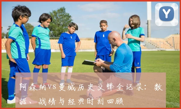 阿森纳vs曼城历史交锋全记录：数据、战绩与经典时刻回顾