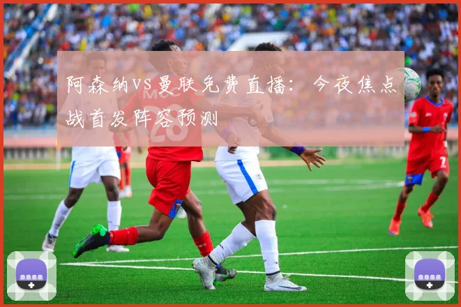 阿森纳vs曼联免费直播：今夜焦点战首发阵容预测