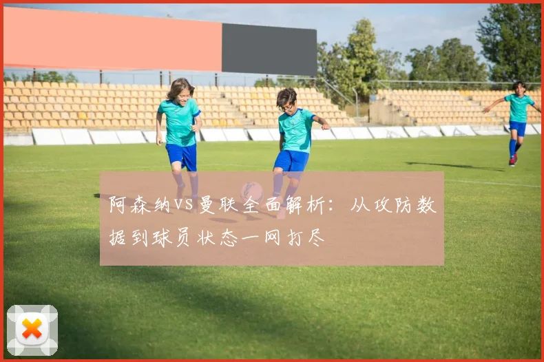 阿森纳vs曼联全面解析：从攻防数据到球员状态一网打尽