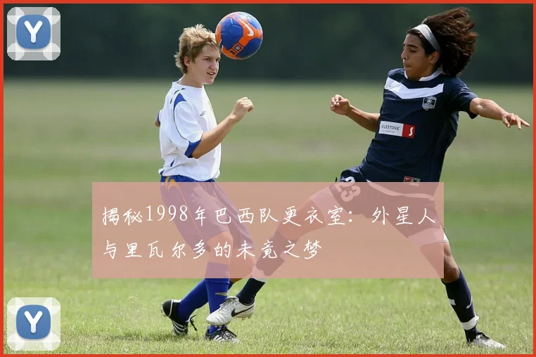 揭秘1998年巴西队更衣室:外星人与里瓦尔多的未竟之梦