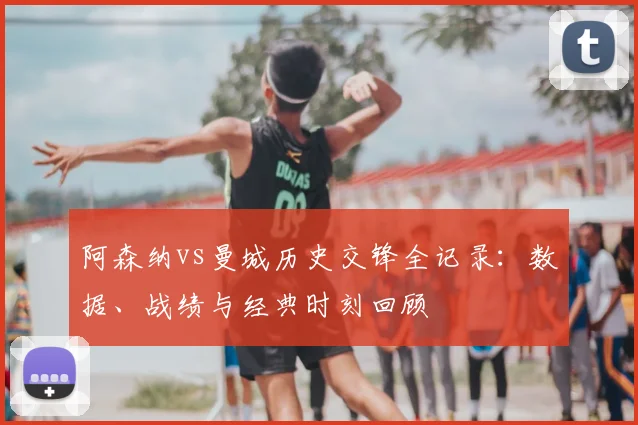 阿森纳vs曼城历史交锋全记录：数据、战绩与经典时刻回顾