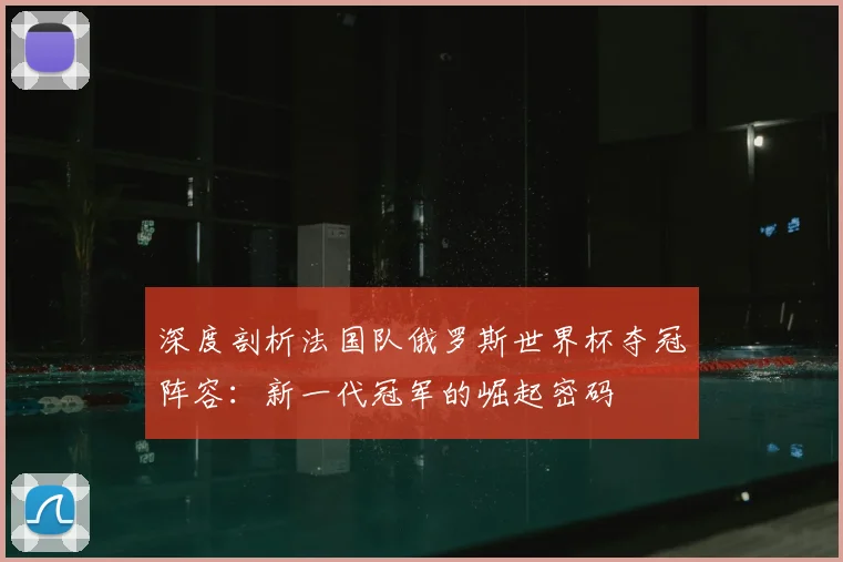 深度剖析法国队俄罗斯世界杯夺冠阵容:新一代冠军的崛起密码
