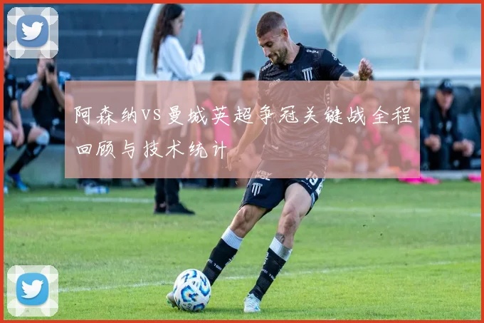 阿森纳vs曼城英超争冠关键战全程回顾与技术统计