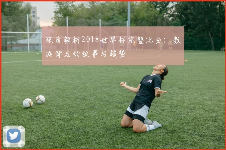 深度解析2018世界杯完整比分：数据背后的故事与趋势