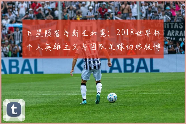 巨星陨落与新王加冕：2018世界杯个人英雄主义与团队足球的终极博弈